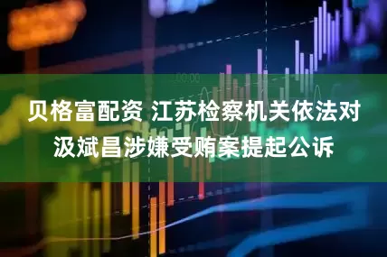 贝格富配资 江苏检察机关依法对汲斌昌涉嫌受贿案提起公诉