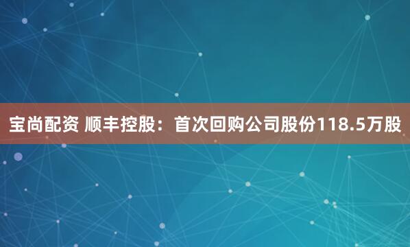 宝尚配资 顺丰控股：首次回购公司股份118.5万股