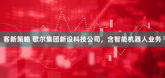 客新策略 歌尔集团新设科技公司，含智能机器人业务