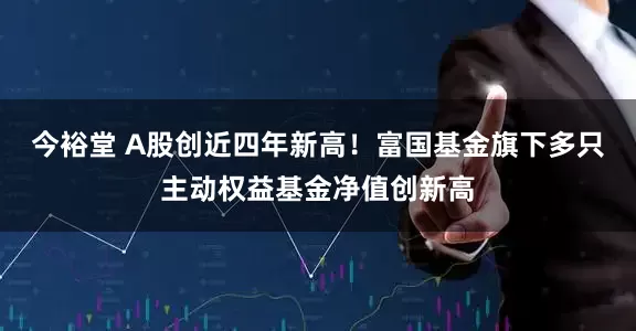 今裕堂 A股创近四年新高！富国基金旗下多只主动权益基金净值创新高