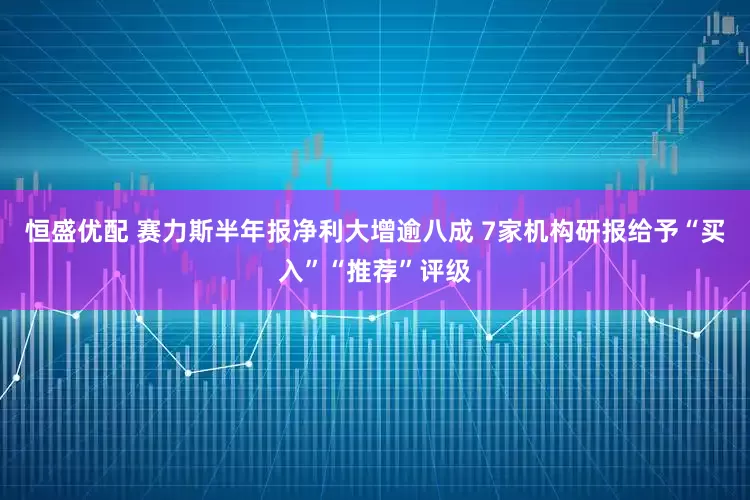 恒盛优配 赛力斯半年报净利大增逾八成 7家机构研报给予“买入”“推荐”评级
