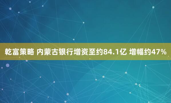乾富策略 内蒙古银行增资至约84.1亿 增幅约47%
