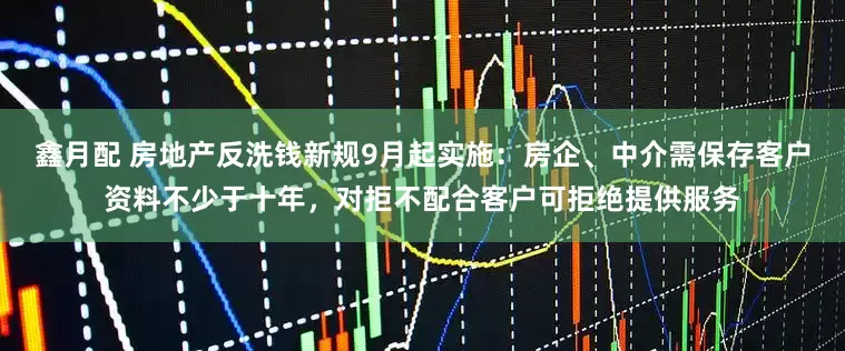鑫月配 房地产反洗钱新规9月起实施：房企、中介需保存客户资料不少于十年，对拒不配合客户可拒绝提供服务