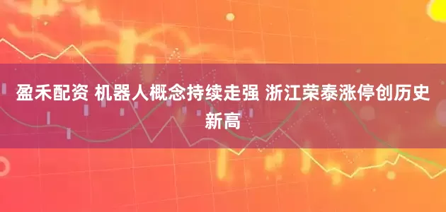 盈禾配资 机器人概念持续走强 浙江荣泰涨停创历史新高