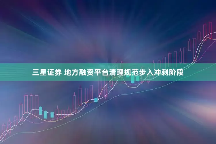 三星证券 地方融资平台清理规范步入冲刺阶段
